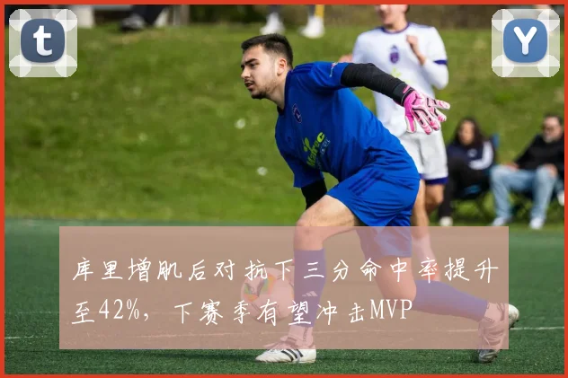 库里增肌后对抗下三分命中率提升至42%,下赛季有望冲击MVP